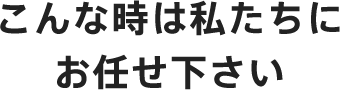 こんな時は私たちにお任せ下さい