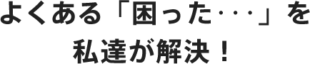 よくある「困った･･･」を私達が解決！