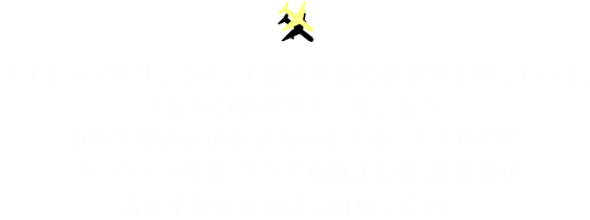 マイレージやオンラインで日本発着の航空券を持っていて、その先の航空券をお探しの方、海外区間のみの航空券手配も承っております。ヨーロッパ周遊、アジア周遊する際、航空券の追加手配があればご相談ください。