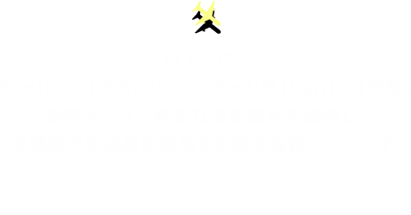 LCCとは？ロー（Low）コスト（Cost）キャリア（Carrier）の略。効率化により格安な運航費用を実現し、低価格で空の旅を提供する航空会社のことです。