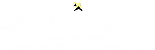 海外から目的の都市への移動にご利用いただけます。 海外在住のご家族、友人、知人へ日本行き航空券のプレゼント、海外のお客様の招聘案件、留学生の一時帰国等ございましたらご相談ください。
